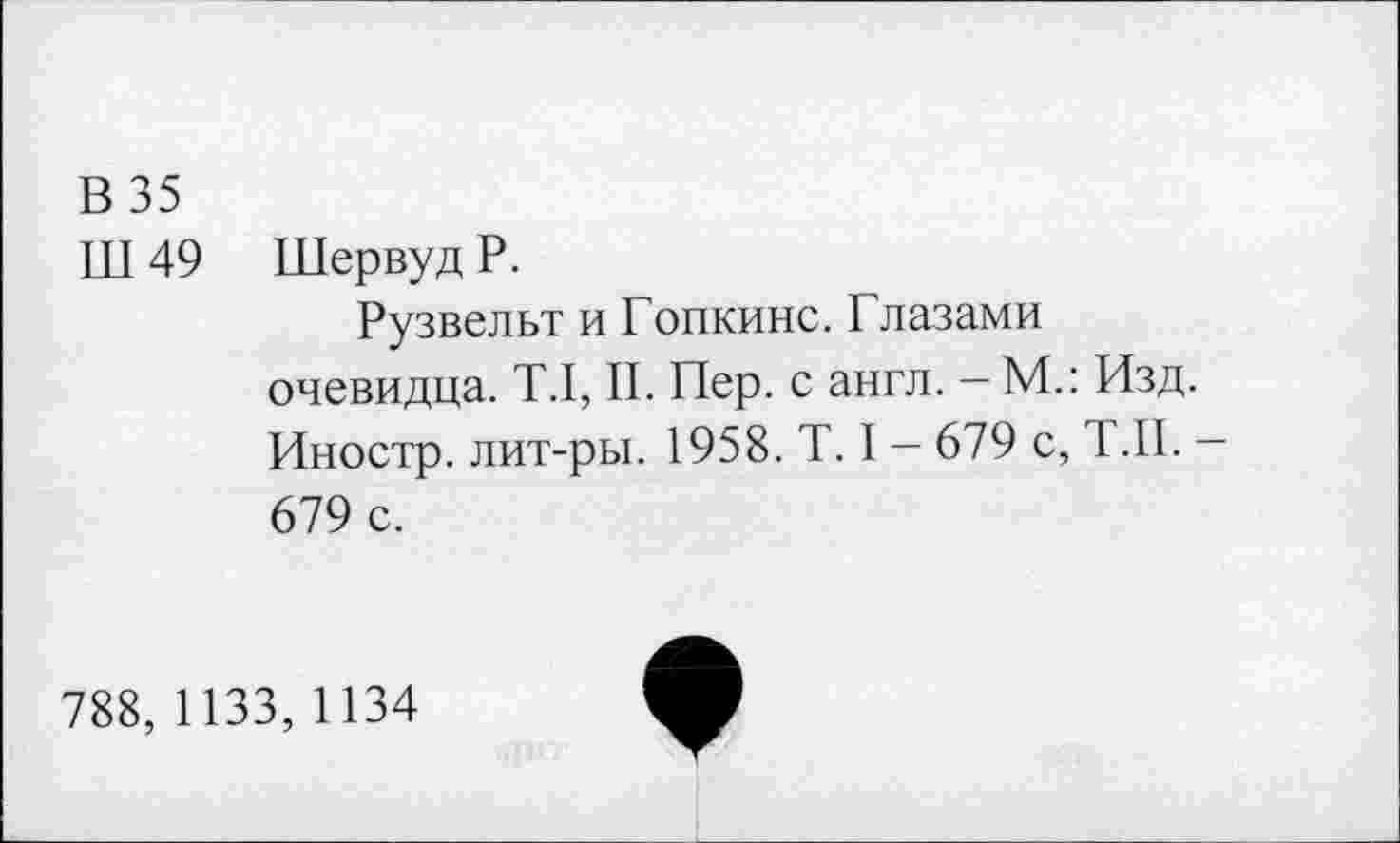 ﻿В 35
Ш 49 Шервуд Р.
Рузвельт и Гопкинс. Глазами очевидца. Т.1, II. Пер. с англ. - М.: Изд. Иностр, лит-ры. 1958. Т. I - 679 с, Т.П. -679 с.
788, 1133, 1134